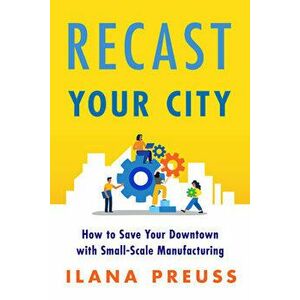 Recast Your City: How to Save Your Downtown with Small-Scale Manufacturing, Paperback - Ilana Preuss imagine
