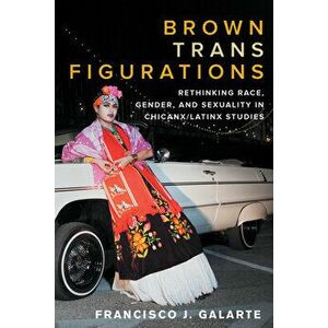 Brown Trans Figurations: Rethinking Race, Gender, and Sexuality in Chicanx/Latinx Studies, Paperback - Francisco J. Galarte imagine