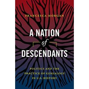 A Nation of Descendants: Politics and the Practice of Genealogy in U.S. History, Paperback - Francesca Morgan imagine