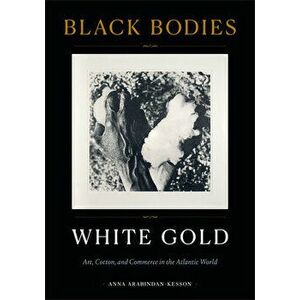Black Bodies, White Gold: Art, Cotton, and Commerce in the Atlantic World, Paperback - Anna Arabindan-Kesson imagine