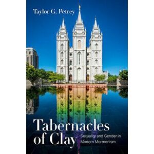 Tabernacles of Clay: Sexuality and Gender in Modern Mormonism, Paperback - Taylor G. Petrey imagine
