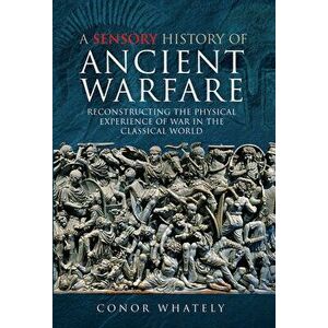 A Sensory History of Ancient Warfare: Reconstructing the Physical Experience of War in the Classical World, Hardcover - Conor Whately imagine