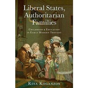 Liberal States, Authoritarian Families: Childhood and Education in Early Modern Thought, Hardcover - Rita Koganzon imagine