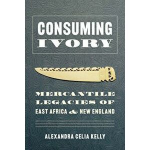 Consuming Ivory: Mercantile Legacies of East Africa and New England, Paperback - Alexandra Celia Kelly imagine