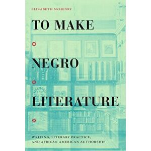 To Make Negro Literature: Writing, Literary Practice, and African American Authorship, Paperback - Elizabeth McHenry imagine
