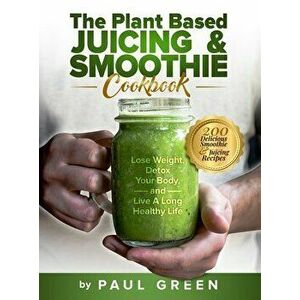 The Plant Based Juicing And Smoothie Cookbook: 200 Delicious Smoothie And Juicing Recipes To Lose Weight, Detox Your Body and Live A Long Healthy Life imagine