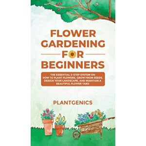 Flower Gardening for Beginners: The Essential 3-Step System on How to Plant Flowers, Grow from Seeds, Design Your Landscape, and Maintain a Beautiful imagine