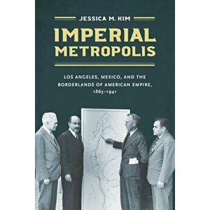 Imperial Metropolis: Los Angeles, Mexico, and the Borderlands of American Empire, 1865-1941, Paperback - Jessica M. Kim imagine