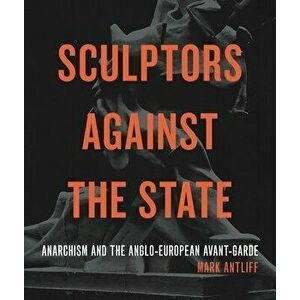 Sculptors Against the State: Anarchism and the Anglo-European Avant-Garde, Hardcover - Mark Antliff imagine