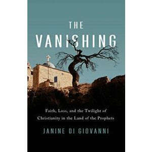 The Vanishing: Faith, Loss, and the Twilight of Christianity in the Land of the Prophets, Hardcover - Janine Di Giovanni imagine