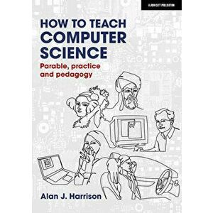 How to Teach Computer Science: Parable, Practice and Pedagogy, Paperback - Alan Harrison imagine