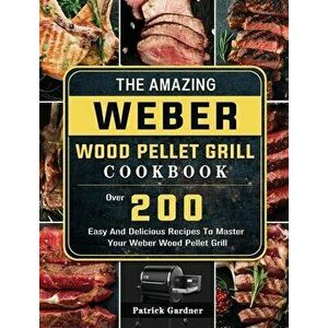 The Amazing Weber Wood Pellet Grill Cookbook: Over 200 Easy And Delicious Recipes To Master Your Weber Wood Pellet Grill - Patrick Gardner imagine