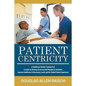 Patient Centricity: A Healthcare Training Tool A Guide for Meeting Governmental Regulatory Mandates Improve Healthcare Performance Levels - Douglas Al imagine