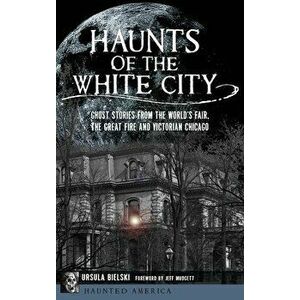 Haunts of the White City: Ghost Stories from the World's Fair, the Great Fire and Victorian Chicago, Hardcover - Ursula Bielski imagine