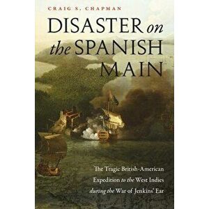 Disaster on the Spanish Main: The Tragic British-American Expedition to the West Indies During the War of Jenkins' Ear - Craig S. Chapman imagine