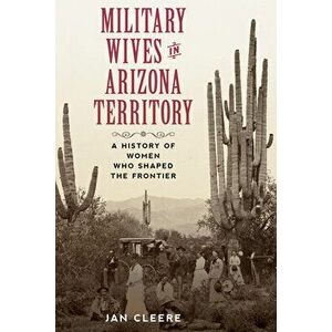 Military Wives in Arizona Territory: A History of Women Who Shaped the Frontier, Paperback - Jan Cleere imagine