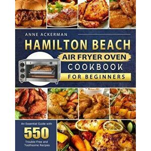 Hamilton Beach Air Fryer Oven Cookbook for Beginners: An Essential Guide with 550 Trouble-Free and Toothsome Recipes - Anne Ackerman imagine
