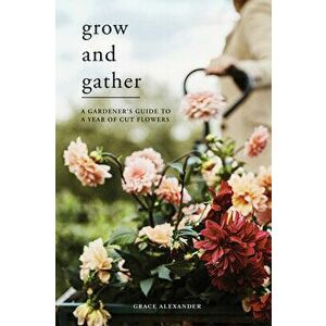 Grow and Gather: A Gardener's Guide to a Year of Cut Flowers, Hardcover - Grace Alexander imagine