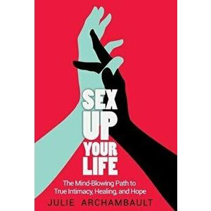 Sex Up Your Life: The Mind-Blowing Path to True Intimacy, Healing, and Hope, Hardcover - Archambault Julie imagine