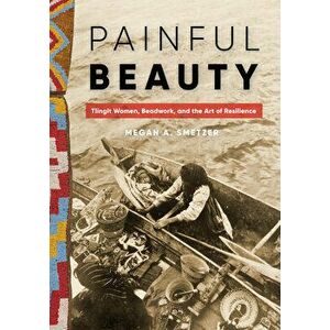 Painful Beauty: Tlingit Women, Beadwork, and the Art of Resilience, Hardcover - Megan A. Smetzer imagine