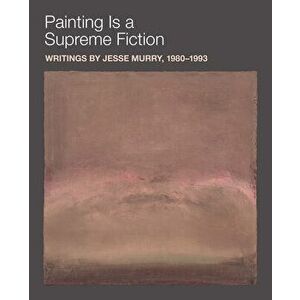 Painting Is a Supreme Fiction: Writings by Jesse Murry, 1980-1993, Paperback - Jesse Murry imagine