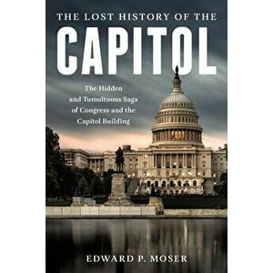 The Lost History of the Capitol: The Hidden and Tumultuous Saga of Congress and the Capitol Building, Hardcover - Edward P. Moser imagine