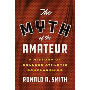 The Myth of the Amateur: A History of College Athletic Scholarships, Hardcover - Ronald a. Smith imagine