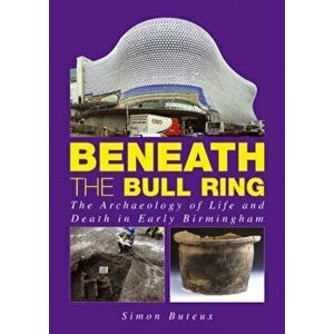 Beneath the Bull Ring. The Archaeology of Life and Death in Early Birmingham, Paperback - Simon Buteux imagine