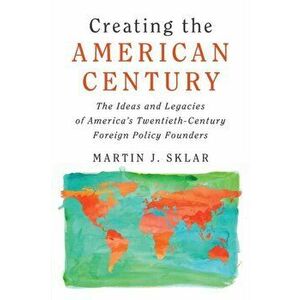 Creating the American Century. The Ideas and Legacies of America's Twentieth-Century Foreign Policy Founders, Paperback - Martin J. Sklar imagine