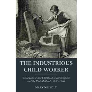 The Industrious Child Worker. Child labour and childhood in Birmingham and the West Midlands, 1750-1900, Paperback - Mary Nejedly imagine