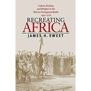 Recreating Africa: Culture, Kinship, and Religion in the African-Portuguese World, 1441-1770, Paperback - James H. Sweet imagine