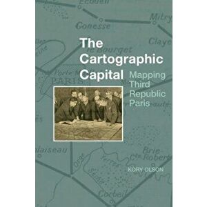 The Cartographic Capital. Mapping Third Republic Paris, 1889-1934, Paperback - Kory Olson imagine