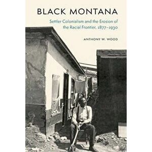 Black Montana: Settler Colonialism and the Erosion of the Racial Frontier, 1877-1930, Hardcover - Anthony W. Wood imagine