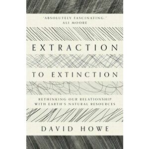 Extraction to Extinction. Rethinking our Relationship with Earth's Natural Resources, Paperback - David Howe imagine