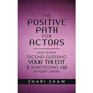 The Positive Path for Actors: How to Stop Second-Guessing Your Talent & Start Kicking A$$ in Your Career, Paperback - Shari Shaw imagine