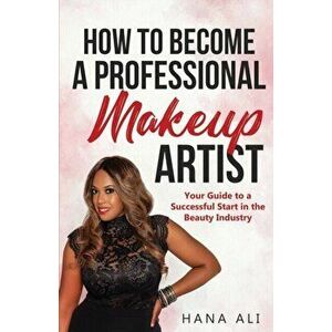 How to Become a Professional Makeup Artist: Your Guide to a Successful Start in the Beauty Industry, Paperback - Hana Ali imagine