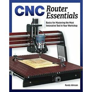 Cnc Router Essentials: The Basics for Mastering the Most Innovative Tool in Your Workshop, Paperback - Randy Johnson imagine
