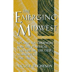 The Emerging Midwest: Upland Southerners and the Political Culture of the Old Northwest, 1787-1861, Hardcover - Nicole Etcheson imagine