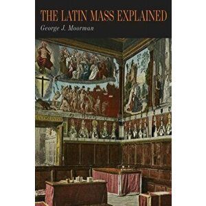 The Latin Mass Explained: Everything Needed to Understand and Appreciate the Traditional Latin Mass, Paperback - George J. Moorman imagine