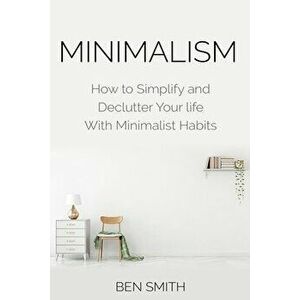 Minimalism: How to Simplify and Declutter Your Life with Minimalist Habits, Paperback - Ben Smith imagine