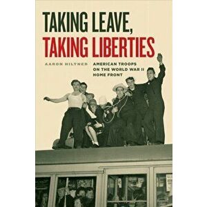 Taking Leave, Taking Liberties: American Troops on the World War II Home Front, Hardcover - Aaron Hiltner imagine
