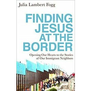 Finding Jesus at the Border: Opening Our Hearts to the Stories of Our Immigrant Neighbors, Paperback - Julia Lambert Fogg imagine