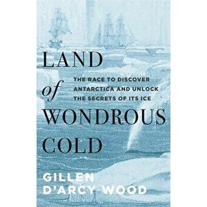 Land of Wondrous Cold: The Race to Discover Antarctica and Unlock the Secrets of Its Ice, Hardcover - Gillen D. Wood imagine