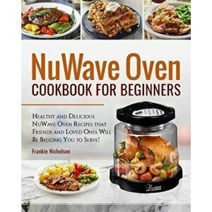 Nuwave Oven Cookbook for Beginners: Healthy and Delicious Nuwave Oven Recipes That Friends and Loved Ones Will Be Begging You to Serve! (Nuwave Cookbo imagine