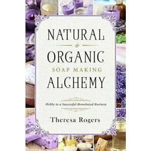 Natural & Organic Soap Making Alchemy: Hobby to a Successful Homebased Business, Paperback - Theresa Rogers imagine