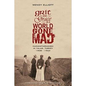 Grit and Grace in a World Gone Mad: Humanitarianism in Talas, Turkey 1908-1923, Paperback - Wendy Elliott imagine