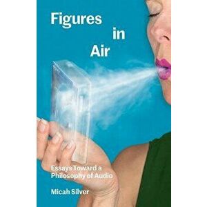 Figures in Air: Essays Toward a Philosophy of Audio, Paperback - Micah Silver imagine