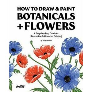 How to Draw & Paint Botanicals + Flowers: A Step-By-Step Guide to Illustration & Gouache Painting, Paperback - Philip Boelter imagine