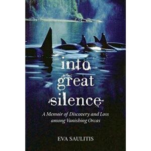 Into Great Silence: A Memoir of Discovery and Loss Among Vanishing Orcas, Paperback - Eva Saulitis imagine