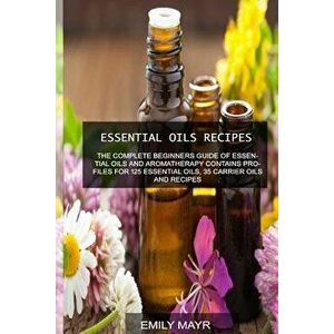 Essential Oils Recipes: The Complete Beginners Guide of Essential Oils and Aromatherapy Contains Profiles for 125 Essential Oils, 35 Carrier O, Paperb imagine
